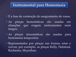 Instrumental para Hemostasia
É a fase de contenção do sangramento de vasos.
As pinças hemostáticas são usadas em
situações que exigem instrumentos mais
longos.
As pinças atraumáticas são usadas para
hemostasia temporária.
Representados por pinças nas formas retas e
curvas, por exemplo, as pinças Kelly, Halstead,
Rochester, Moynihan.
 