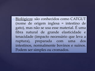 o Biológicos: são conhecidos como CATGUT
(nome de origem inglesa = intestino de
gato), mas não se usa esse material. É uma
fibra natural de grande elasticidade e
tenacidade (impacto necessário que leva a
ruptura), preparada com uma dos
intestinos, normalmente bovinos e suínos.
Podem ser simples ou cromados.
 