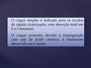 • O catgut simples é indicado para os tecidos
de rápida cicatrização, com absorção total em
2 a 3 semanas;
• O catgut cromado, devido à impregnação
com sais de ácido crômico, é totalmente
absorvido em 6 meses.
 