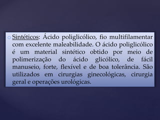 o Sintéticos: Ácido poliglicólico, fio multifilamentar
com excelente maleabilidade. O ácido poliglicólico
é um material sintético obtido por meio de
polimerização do ácido glicólico, de fácil
manuseio, forte, flexível e de boa tolerância. São
utilizados em cirurgias ginecológicas, cirurgia
geral e operações urológicas.
 