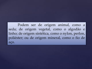 Podem ser de origem animal, como a
seda; de origem vegetal, como o algodão e
linho; de origem sintética, como o nylon, perlon,
poliéster; ou de origem mineral, como o fio de
aço.
 
