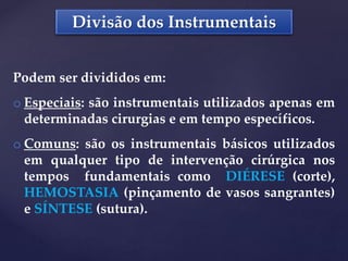 Divisão dos Instrumentais
Podem ser divididos em:
o Especiais: são instrumentais utilizados apenas em
determinadas cirurgias e em tempo específicos.
o Comuns: são os instrumentais básicos utilizados
em qualquer tipo de intervenção cirúrgica nos
tempos fundamentais como DIÉRESE (corte),
HEMOSTASIA (pinçamento de vasos sangrantes)
e SÍNTESE (sutura).
 