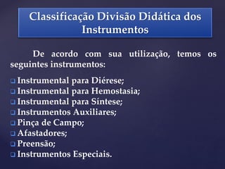 Classificação Divisão Didática dos
Instrumentos
De acordo com sua utilização, temos os
seguintes instrumentos:
 Instrumental para Diérese;
 Instrumental para Hemostasia;
 Instrumental para Síntese;
 Instrumentos Auxiliares;
 Pinça de Campo;
 Afastadores;
 Preensão;
 Instrumentos Especiais.
 