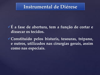 Instrumental de Diérese
É a fase de abertura, tem a função de cortar e
dissecar os tecidos.
Constituído pelos bisturis, tesouras, trépano,
e outros, utilizados nas cirurgias gerais, assim
como nas especiais.
 