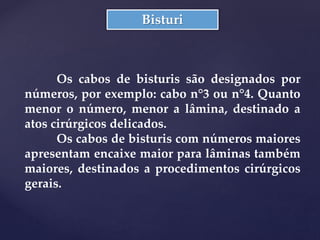 Bisturi
Os cabos de bisturis são designados por
números, por exemplo: cabo n°3 ou n°4. Quanto
menor o número, menor a lâmina, destinado a
atos cirúrgicos delicados.
Os cabos de bisturis com números maiores
apresentam encaixe maior para lâminas também
maiores, destinados a procedimentos cirúrgicos
gerais.
 
