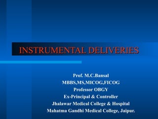 INSTRUMENTAL DELIVERIES

               Prof. M.C.Bansal
          MBBS,MS,MICOG,FICOG
               Professor OBGY
           Ex-Principal & Controller
      Jhalawar Medical College & Hospital
     Mahatma Gandhi Medical College, Jaipur.
 