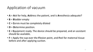 Application of vacuum
• A = Ask for help, Address the patient, and is Anesthesia adequate?
• B = Bladder empty
• C = Cervix must be completely dilated
• D = Determine position.
• E = Equipment ready. The device should be prepared, and an assistant
should be available.
• F = Apply the cup over the Flexion point, and Feel for maternal tissue
before and after applying suction.
17
 