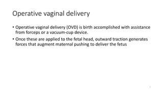Operative vaginal delivery
• Operative vaginal delivery (OVD) is birth accomplished with assistance
from forceps or a vacuum-cup device.
• Once these are applied to the fetal head, outward traction generates
forces that augment maternal pushing to deliver the fetus
1
 