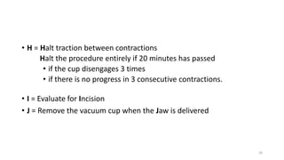 • H = Halt traction between contractions
Halt the procedure entirely if 20 minutes has passed
• if the cup disengages 3 times
• if there is no progress in 3 consecutive contractions.
20
• I = Evaluate for Incision
• J = Remove the vacuum cup when the Jaw is delivered
 