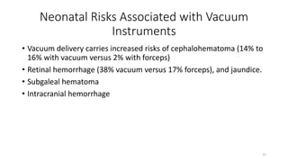 Neonatal Risks Associated with Vacuum
Instruments
• Vacuum delivery carries increased risks of cephalohematoma (14% to
16% with vacuum versus 2% with forceps)
• Retinal hemorrhage (38% vacuum versus 17% forceps), and jaundice.
• Subgaleal hematoma
• Intracranial hemorrhage
21
 