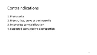 Contraindications
1. Prematurity
2. Breech, face, brow, or transverse lie
3. Incomplete cervical dilatation
4. Suspected cephalopelvic disproportion
22
 