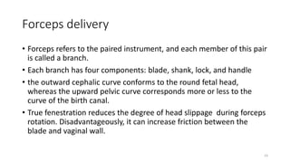 Forceps delivery
• Forceps refers to the paired instrument, and each member of this pair
is called a branch.
• Each branch has four components: blade, shank, lock, and handle
• the outward cephalic curve conforms to the round fetal head,
whereas the upward pelvic curve corresponds more or less to the
curve of the birth canal.
• True fenestration reduces the degree of head slippage during forceps
rotation. Disadvantageously, it can increase friction between the
blade and vaginal wall.
23
 