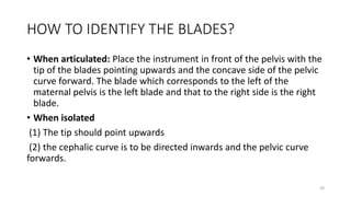 HOW TO IDENTIFY THE BLADES?
• When articulated: Place the instrument in front of the pelvis with the
tip of the blades pointing upwards and the concave side of the pelvic
curve forward. The blade which corresponds to the left of the
maternal pelvis is the left blade and that to the right side is the right
blade.
• When isolated
(1) The tip should point upwards
(2) the cephalic curve is to be directed inwards and the pelvic curve
forwards.
29
 
