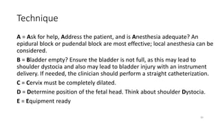 Technique
A = Ask for help, Address the patient, and is Anesthesia adequate? An
epidural block or pudendal block are most effective; local anesthesia can be
considered.
B = Bladder empty? Ensure the bladder is not full, as this may lead to
shoulder dystocia and also may lead to bladder injury with an instrument
delivery. If needed, the clinician should perform a straight catheterization.
C = Cervix must be completely dilated.
D = Determine position of the fetal head. Think about shoulder Dystocia.
E = Equipment ready
30
 
