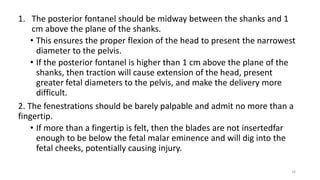 1. The posterior fontanel should be midway between the shanks and 1
cm above the plane of the shanks.
• This ensures the proper flexion of the head to present the narrowest
diameter to the pelvis.
• If the posterior fontanel is higher than 1 cm above the plane of the
shanks, then traction will cause extension of the head, present
greater fetal diameters to the pelvis, and make the delivery more
difficult.
2. The fenestrations should be barely palpable and admit no more than a
fingertip.
• If more than a fingertip is felt, then the blades are not insertedfar
enough to be below the fetal malar eminence and will dig into the
fetal cheeks, potentially causing injury.
34
 