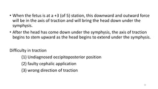 • When the fetus is at a +3 (of 5) station, this downward and outward force
will be in the axis of traction and will bring the head down under the
symphysis.
• After the head has come down under the symphysis, the axis of traction
begins to stem upward as the head begins to extend under the symphysis.
Difficulty in traction
(1) Undiagnosed occipitoposterior position
(2) faulty cephalic application
(3) wrong direction of traction
38
 