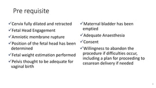 Pre requisite
Cervix fully dilated and retracted
Fetal Head Engagement
Amniotic membrane rupture
Position of the fetal head has been
determined
Fetal weight estimation performed
Pelvis thought to be adequate for
vaginal birth
Maternal bladder has been
emptied
Adequate Anaesthesia
Consent
Willingness to abandon the
procedure if difficulties occur,
including a plan for proceeding to
cesarean delivery if needed
3
 