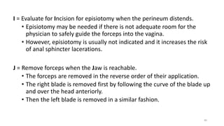 I = Evaluate for Incision for episiotomy when the perineum distends.
• Episiotomy may be needed if there is not adequate room for the
physician to safely guide the forceps into the vagina.
• However, episiotomy is usually not indicated and it increases the risk
of anal sphincter lacerations.
J = Remove forceps when the Jaw is reachable.
• The forceps are removed in the reverse order of their application.
• The right blade is removed first by following the curve of the blade up
and over the head anteriorly.
• Then the left blade is removed in a similar fashion.
40
 