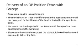 Delivery of an OP Position Fetus with
Forceps
• Forceps are applied in usual manner.
• The mechanisms of labor are different with this position extension will
not occur, and further flexion of the head is limited by the symphysis
pubis.
• Horizontal traction is applied to the forceps until the top of the nose
appears beneath the symphysis
• Slow upward motion then exposes the occiput, followed by downward
pressure to deliver the face.
41
 