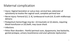 Maternal complication
• Injury: Vaginal laceration or sulcus tear, cervical tear, extension of
episiotomy to involve the vaginal vault, complete perineal tear
• Nerve injury: Femoral (L2, 3, 4), lumbosacral trunk (L4, 5) with midforceps
delivery
• Postpartum hemorrhage may be—(i) traumatic or (ii) atonic, requiring
blood transfusion or (iii) both, may cause shock
• Infections
• Pelvic floor disorders : Painful perineal scars, dyspareunia, low backache,
genital prolapse, urinary incontinence and anal sphincter dysfunction
42
 