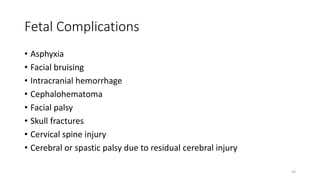 Fetal Complications
• Asphyxia
• Facial bruising
• Intracranial hemorrhage
• Cephalohematoma
• Facial palsy
• Skull fractures
• Cervical spine injury
• Cerebral or spastic palsy due to residual cerebral injury
43
 