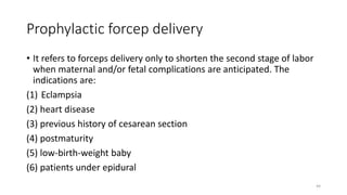 Prophylactic forcep delivery
• It refers to forceps delivery only to shorten the second stage of labor
when maternal and/or fetal complications are anticipated. The
indications are:
(1) Eclampsia
(2) heart disease
(3) previous history of cesarean section
(4) postmaturity
(5) low-birth-weight baby
(6) patients under epidural
44
 