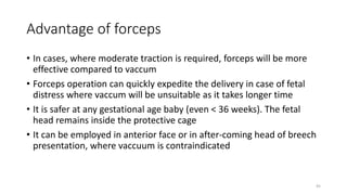 Advantage of forceps
• In cases, where moderate traction is required, forceps will be more
effective compared to vaccum
• Forceps operation can quickly expedite the delivery in case of fetal
distress where vaccum will be unsuitable as it takes longer time
• It is safer at any gestational age baby (even < 36 weeks). The fetal
head remains inside the protective cage
• It can be employed in anterior face or in after-coming head of breech
presentation, where vaccuum is contraindicated
45
 