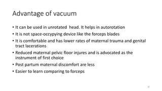Advantage of vacuum
• It can be used in unrotated head. It helps in autorotation
• It is not space-occypying device like the forceps blades
• It is comfortable and has lower rates of maternal trauma and genital
tract lacerations
• Reduced maternal pelvic floor injures and is advocated as the
instrument of first choice
• Post partum maternal discomfort are less
• Easier to learn comparing to forceps
46
 