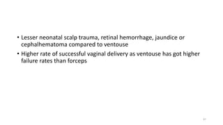 • Lesser neonatal scalp trauma, retinal hemorrhage, jaundice or
cephalhematoma compared to ventouse
• Higher rate of successful vaginal delivery as ventouse has got higher
failure rates than forceps
47
 
