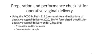 Preparation and performance checklist for
operative vaginal delivery
• Using the ACOG bulletin 219 (pre-requisite and indications of
operative vaginal delivery) 2020, SMFM formulated checklist for
operative vaginal delivery under 2 heading
• Preparation and Performance
• Documentation sample
8
 