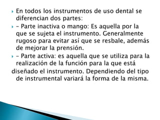  En todos los instrumentos de uso dental se
diferencian dos partes:
 – Parte inactiva o mango: Es aquella por la
que se sujeta el instrumento. Generalmente
rugoso para evitar así que se resbale, además
de mejorar la prensión.
 – Parte activa: es aquella que se utiliza para la
realización de la función para la que está
diseñado el instrumento. Dependiendo del tipo
de instrumental variará la forma de la misma.
 