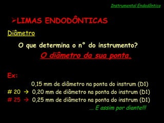 Instrumental Endodôntico LIMAS ENDODÔNTICAS Diâmetro O que determina o n° do instrumento? O diâmetro da sua ponta. Ex: # 15     0,15 mm de diâmetro na ponta do instrum (D1) # 20     0,20 mm de diâmetro na ponta do instrum (D1) # 25     0,25 mm de diâmetro na ponta do instrum (D1) ... E assim por diante!!! 