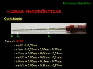 Instrumental Endodôntico LIMAS ENDODÔNTICAS Conicidade D 1 D 2 D 3 Exemplo:  # 55   - em D1    0,55mm - a 1mm    0,55mm + 0,02mm = 0,57mm - a 2mm    0,55mm + 0,04mm = 0,59mm - em D2    0,55mm + 0,06mm = 0,61mm - a 9mm    0,55mm + 0,18mm = 0,73mm - em D3    0,55mm + 0,32mm = 0,87mm 