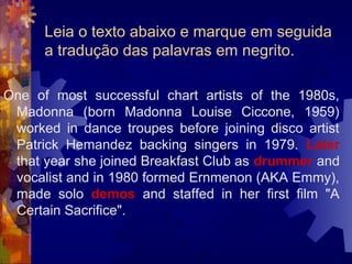 Leia o texto abaixo e marque em seguida
      a tradução das palavras em negrito.

One of most successful chart artists of the 1980s,
 Madonna (born Madonna Louise Ciccone, 1959)
 worked in dance troupes before joining disco artist
 Patrick Hemandez backing singers in 1979. Later
 that year she joined Breakfast Club as drummer and
 vocalist and in 1980 formed Ernmenon (AKA Emmy),
 made solo demos and staffed in her first film "A
 Certain Sacrifice".
 