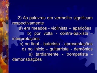 2) As palavras em vermelho significam
respectivamente
    a) em meados - violinista – aparições
         b) por volta - contra-baixista -
interpretações
    c) no final - baterista - apresentações
      d) no inicio - guitarrista - demônios
          e) tardiamente - trompetista -
demonstrações
 