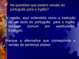 Ha questões que pedem versão do
  português para o inglês?

A versão, aqui entendida como a tradução
 de um texto do português para o inglês,
 também     comum      em    vestibulares.
 Exemplo:

Marque a alternativa que corresponda a
 versão da sentença abaixo.
 