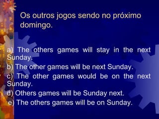 Os outros jogos sendo no próximo
      domingo.

 a) The others games will stay in the next
  Sunday.
 b) The other games will be next Sunday.
 c) The other games would be on the next
  Sunday.
 d) Others games will be Sunday next.
  e) The others games will be on Sunday.
 