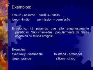 Exemplos:
absurd - absurdo bacillus– bacilo
lemon -limão     permission – permissão

Entretanto, há palavras que são enganosamente
  parecidas. São chamadas popularmente de falsos
  cognatos ou falsos amigos.



Exemplos:
eventually - finalmente     to intend - pretender
large - grande                silicon - silício
 