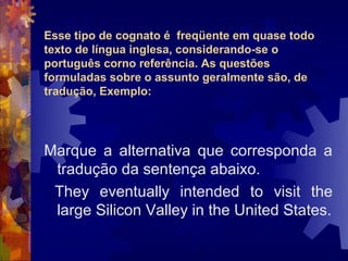 Esse tipo de cognato é freqüente em quase todo
texto de língua inglesa, considerando-se o
português corno referência. As questões
formuladas sobre o assunto geralmente são, de
tradução, Exemplo:




Marque a alternativa que corresponda a
 tradução da sentença abaixo.
 They eventually intended to visit the
 large Silicon Valley in the United States.
 