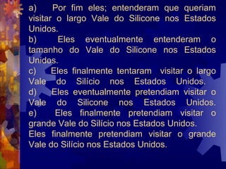 a)     Por fim eles; entenderam que queriam
visitar o largo Vale do Silicone nos Estados
Unidos.
b)       Eles eventualmente entenderam o
tamanho do Vale do Silicone nos Estados
Unidos.
c)     Eles finalmente tentaram visitar o largo
Vale do Silício nos Estados Unidos.
d)     Eles eventualmente pretendiam visitar o
Vale do Silicone nos Estados Unidos.
e)      Eles finalmente pretendiam visitar o
grande Vale do Silício nos Estados Unidos.
Eles finalmente pretendiam visitar o grande
Vale do Silício nos Estados Unidos.
 