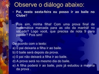 Observe o diálogo abaixo:
- Pai, nesta sexta-feira eu posso ir ao baile no
  Clube?

- Pois sim, minha filha! Com uma prova final de
  matemática marcada para as oito da manhã! no
  sábado? Logo você, que precisa de nota 9 para
  passar? Pois sim!

De acordo com o texto:
a) 0 pai deixaria a filha ir ao baile.
b) 0 baile será depois da prova.
c) 0 pai não deixará a filha ir ao baile.
d) A prova será no mesmo dia do baile.
e) A filha poderá ir ao baile, pois já estudou a matéria
   da prova .
 