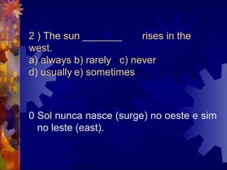 2 ) The sun _______      rises in the
west.
a) always b) rarely c) never
d) usually e) sometimes



0 Sol nunca nasce (surge) no oeste e sim
  no leste (east).
 