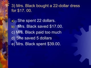 3) Mrs. Black bought a 22-dollar dress
for $17. 00.

a) She spent 22 dollars.
b) Mrs. Black saved $17.00.
c) Mrs. Black paid too much
d) She saved 5 dollars
e) Mrs. Black spent $39.00.
 