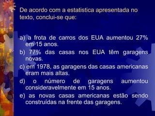 De acordo com a estatistica apresentada no
texto, conclui-se que:


a) a frota de carros dos EUA aumentou 27%
  em 15 anos.
b) 77% das casas nos EUA têm garagens
  novas.
c) em 1978, as garagens das casas americanas
  eram mais altas.
d) o número de garagens aumentou
  consideravelmente em 15 anos.
e) as novas casas americanas estão sendo
  construídas na frente das garagens.
 