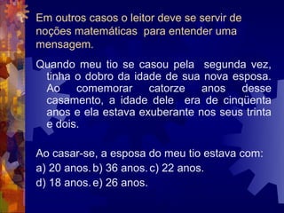 Em outros casos o leitor deve se servir de
noções matemáticas para entender uma
mensagem.
Quando meu tio se casou pela segunda vez,
 tinha o dobro da idade de sua nova esposa.
 Ao comemorar catorze anos desse
 casamento, a idade dele era de cinqüenta
 anos e ela estava exuberante nos seus trinta
 e dois.

Ao casar-se, a esposa do meu tio estava com:
a) 20 anos. b) 36 anos. c) 22 anos.
d) 18 anos. e) 26 anos.
 