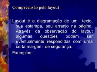 Compreensão pelo layout


Layout é a diagramação de um texto,
  sua estampa, seu arranjo na página.
  Através da observação do layout
  algumas    questões    podem    ser
  eventualmente respondidas com urna
  certa margem de segurança.
Exemplos:
 