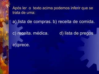 Após ler o texto acima podemos inferir que se
trata de uma:

a) lista de compras. b) receita de comida.

c) receita. médica.       d) lista de pregos.

e) prece.
 