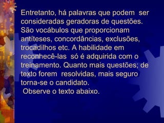 Entretanto, há palavras que podem ser
consideradas geradoras de questões.
São vocábulos que proporcionam
antíteses, concordâncias, exclusões,
trocadilhos etc. A habilidade em
reconhecê-las só é adquirida com o
treinamento. Quanto mais questões; de
texto forem resolvidas, mais seguro
torna-se o candidato.
 Observe o texto abaixo.
 