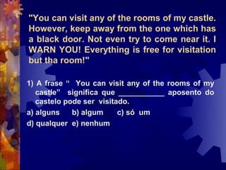 "You can visit any of the rooms of my castle.
However, keep away from the one which has
a black door. Not even try to come near it. I
WARN YOU! Everything is free for visitation
but tha room!"

1) A frase “ You can visit any of the rooms of my
   castle” significa que ___________ aposento do
   castelo pode ser visitado.
a) alguns    b) algum     c) só um
d) qualquer e) nenhum
 