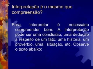 Interpretação é o mesmo que
compreensão?

Para     interpretar    é    necessário
 compreender bem. A interpretação
 pode ser uma conclusão, uma dedução
 a respeito de um fato, uma história, um
 provérbio, uma situação, etc. Observe
 o texto abaixo:
 